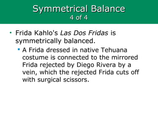 Symmetrical BalanceSymmetrical Balance
4 of 44 of 4
• Frida Kahlo's Las Dos Fridas is
symmetrically balanced.
 A Frida dressed in native Tehuana
costume is connected to the mirrored
Frida rejected by Diego Rivera by a
vein, which the rejected Frida cuts off
with surgical scissors.
 
