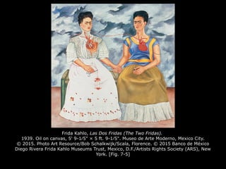 Frida Kahlo, Las Dos Fridas (The Two Fridas).
1939. Oil on canvas, 5' 9-1⁄5" × 5 ft. 9-1⁄5". Museo de Arte Moderno, Mexico City.
© 2015. Photo Art Resource/Bob Schalkwijk/Scala, Florence. © 2015 Banco de México
Diego Rivera Frida Kahlo Museums Trust, Mexico, D.F./Artists Rights Society (ARS), New
York. [Fig. 7-5]
 