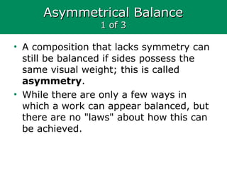 Asymmetrical BalanceAsymmetrical Balance
1 of 31 of 3
• A composition that lacks symmetry can
still be balanced if sides possess the
same visual weight; this is called
asymmetry.
• While there are only a few ways in
which a work can appear balanced, but
there are no "laws" about how this can
be achieved.
 
