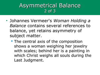 Asymmetrical BalanceAsymmetrical Balance
2 of 32 of 3
• Johannes Vermeer's Woman Holding a
Balance contains several references to
balance, yet retains asymmetry of
subject matter.
 The central axis of the composition
shows a woman weighing her jewelry
with scales; behind her is a painting in
which Christ weighs all souls during the
Last Judgment.
 