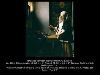 Johannes Vermeer, Woman Holding a Balance.
ca. 1664. Oil on canvas, 15-7/8 × 14", framed 24-3/4 × 23 × 3". National Gallery of Art,
Washington, D.C.
Widener Collection. Photo © 2015 Board of Trustees, National Gallery of Art. Photo: Bob
Grove. [Fig. 7-7]
 