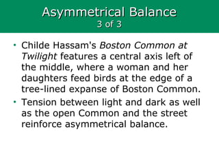 Asymmetrical BalanceAsymmetrical Balance
3 of 33 of 3
• Childe Hassam's Boston Common at
Twilight features a central axis left of
the middle, where a woman and her
daughters feed birds at the edge of a
tree-lined expanse of Boston Common.
• Tension between light and dark as well
as the open Common and the street
reinforce asymmetrical balance.
 