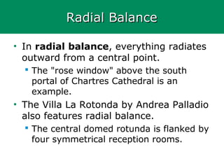 Radial BalanceRadial Balance
• In radial balance, everything radiates
outward from a central point.
 The "rose window" above the south
portal of Chartres Cathedral is an
example.
• The Villa La Rotonda by Andrea Palladio
also features radial balance.
 The central domed rotunda is flanked by
four symmetrical reception rooms.
 