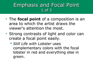 Emphasis and Focal PointEmphasis and Focal Point
1 of 31 of 3
• The focal point of a composition is an
area to which the artist draws the
viewer's attention the most.
• Strong contrasts of light and color can
create a focal point easily.
 Still Life with Lobster uses
complementary colors with the focal
lobster in red and everything else in
green.
 