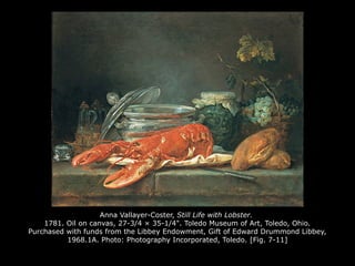 Anna Vallayer-Coster, Still Life with Lobster.
1781. Oil on canvas, 27-3/4 × 35-1/4". Toledo Museum of Art, Toledo, Ohio.
Purchased with funds from the Libbey Endowment, Gift of Edward Drummond Libbey,
1968.1A. Photo: Photography Incorporated, Toledo. [Fig. 7-11]
 