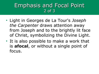 Emphasis and Focal PointEmphasis and Focal Point
2 of 32 of 3
• Light in Georges de La Tour's Joseph
the Carpenter draws attention away
from Joseph and to the brightly lit face
of Christ, symbolizing the Divine Light.
• It is also possible to make a work that
is afocal, or without a single point of
focus.
 