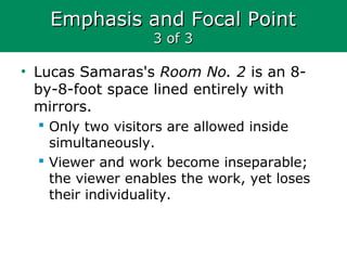 Emphasis and Focal PointEmphasis and Focal Point
3 of 33 of 3
• Lucas Samaras's Room No. 2 is an 8-
by-8-foot space lined entirely with
mirrors.
 Only two visitors are allowed inside
simultaneously.
 Viewer and work become inseparable;
the viewer enables the work, yet loses
their individuality.
 