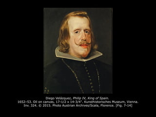 Diego Velázquez, Philip IV, King of Spain.
1652–53. Oil on canvas, 17-1/2 x 14-3/4". Kunsthistorisches Museum, Vienna.
Inv. 324. © 2015. Photo Austrian Archives/Scala, Florence. [Fig. 7-14]
 