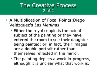 The Creative ProcessThe Creative Process
2 of 22 of 2
• A Multiplication of Focal Points:Diego
Velázquez's Las Meninas
 Either the royal couple is the actual
subject of the painting or they have
entered the room to see their daughter
being painted; or, in fact, their images
are a double portrait rather than
themselves reflected in the mirror.
 The painting depicts a work-in-progress,
although it is unclear what that work is.
 