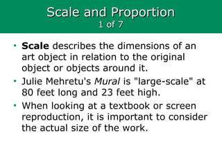 Scale and ProportionScale and Proportion
1 of 71 of 7
• Scale describes the dimensions of an
art object in relation to the original
object or objects around it.
• Julie Mehretu's Mural is "large-scale" at
80 feet long and 23 feet high.
• When looking at a textbook or screen
reproduction, it is important to consider
the actual size of the work.
 