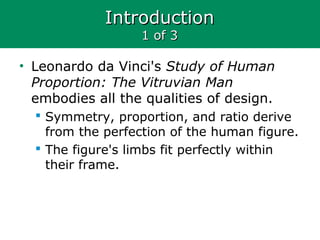 IntroductionIntroduction
1 of 31 of 3
• Leonardo da Vinci's Study of Human
Proportion: The Vitruvian Man
embodies all the qualities of design.
 Symmetry, proportion, and ratio derive
from the perfection of the human figure.
 The figure's limbs fit perfectly within
their frame.
 