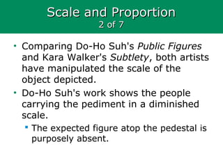 Scale and ProportionScale and Proportion
2 of 72 of 7
• Comparing Do-Ho Suh's Public Figures
and Kara Walker's Subtlety, both artists
have manipulated the scale of the
object depicted.
• Do-Ho Suh's work shows the people
carrying the pediment in a diminished
scale.
 The expected figure atop the pedestal is
purposely absent.
 