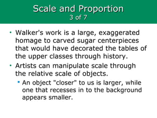 Scale and ProportionScale and Proportion
3 of 73 of 7
• Walker's work is a large, exaggerated
homage to carved sugar centerpieces
that would have decorated the tables of
the upper classes through history.
• Artists can manipulate scale through
the relative scale of objects.
 An object "closer" to us is larger, while
one that recesses in to the background
appears smaller.
 