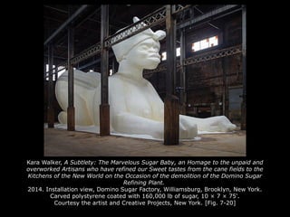 Kara Walker, A Subtlety: The Marvelous Sugar Baby, an Homage to the unpaid and
overworked Artisans who have refined our Sweet tastes from the cane fields to the
Kitchens of the New World on the Occasion of the demolition of the Domino Sugar
Refining Plant.
2014. Installation view, Domino Sugar Factory, Williamsburg, Brooklyn, New York.
Carved polystyrene coated with 160,000 lb of sugar, 10 × 7 × 75'.
Courtesy the artist and Creative Projects, New York. [Fig. 7-20]
 