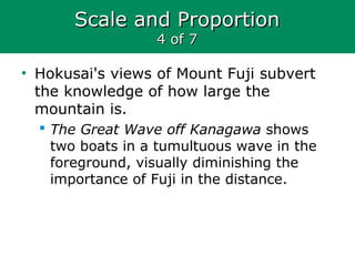 Scale and ProportionScale and Proportion
4 of 74 of 7
• Hokusai's views of Mount Fuji subvert
the knowledge of how large the
mountain is.
 The Great Wave off Kanagawa shows
two boats in a tumultuous wave in the
foreground, visually diminishing the
importance of Fuji in the distance.
 