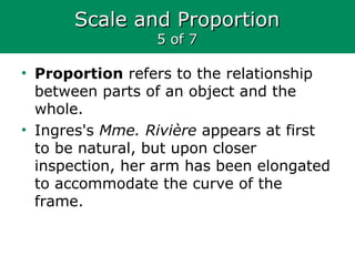 Scale and ProportionScale and Proportion
5 of 75 of 7
• Proportion refers to the relationship
between parts of an object and the
whole.
• Ingres's Mme. Rivière appears at first
to be natural, but upon closer
inspection, her arm has been elongated
to accommodate the curve of the
frame.
 