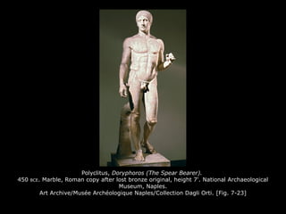 Polyclitus, Doryphoros (The Spear Bearer).
450 BCE. Marble, Roman copy after lost bronze original, height 7'. National Archaeological
Museum, Naples.
Art Archive/Musée Archéologique Naples/Collection Dagli Orti. [Fig. 7-23]
 