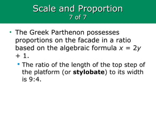 Scale and ProportionScale and Proportion
7 of 77 of 7
• The Greek Parthenon possesses
proportions on the facade in a ratio
based on the algebraic formula x = 2y
+ 1.
 The ratio of the length of the top step of
the platform (or stylobate) to its width
is 9:4.
 