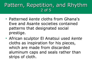 Pattern, Repetition, and RhythmPattern, Repetition, and Rhythm
2 of 52 of 5
• Patterned kente cloths from Ghana's
Ewe and Asante societies contained
patterns that designated social
prestige.
• African sculptor El Anatsui used kente
cloths as inspiration for his pieces,
which are made from discarded
aluminum caps and seals rather than
strips of cloth.
 