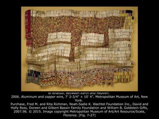 El Anatsui, Between Earth and Heaven.
2006. Aluminum and copper wire, 7' 2-3/4" × 10' 4". Metropolitan Museum of Art, New
York.
Purchase, Fred M. and Rita Richman, Noah-Sadie K. Wachtel Foundation Inc., David and
Holly Ross, Doreen and Gilbert Bassin Family Foundation and William B. Goldstein Gifts,
2007.96. © 2015. Image copyright Metropolitan Museum of Art/Art Resource/Scala,
Florence. [Fig. 7-27]
 