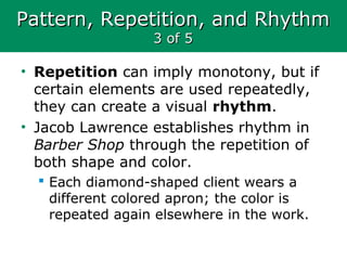 Pattern, Repetition, and RhythmPattern, Repetition, and Rhythm
3 of 53 of 5
• Repetition can imply monotony, but if
certain elements are used repeatedly,
they can create a visual rhythm.
• Jacob Lawrence establishes rhythm in
Barber Shop through the repetition of
both shape and color.
 Each diamond-shaped client wears a
different colored apron; the color is
repeated again elsewhere in the work.
 