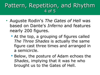 Pattern, Repetition, and RhythmPattern, Repetition, and Rhythm
4 of 54 of 5
• Auguste Rodin's The Gates of Hell was
based on Dante's Inferno and features
nearly 200 figures.
 At the top, a grouping of figures called
The Three Shades is actually the same
figure cast three times and arranged in
a semicircle.
 Below, the posture of Adam echoes the
Shades, implying that it was he who
brought us to the Gates of Hell.
 