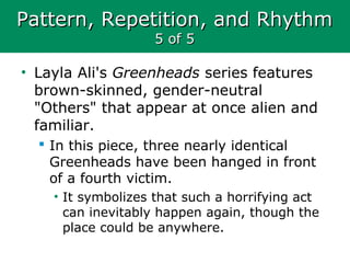 Pattern, Repetition, and RhythmPattern, Repetition, and Rhythm
5 of 55 of 5
• Layla Ali's Greenheads series features
brown-skinned, gender-neutral
"Others" that appear at once alien and
familiar.
 In this piece, three nearly identical
Greenheads have been hanged in front
of a fourth victim.
• It symbolizes that such a horrifying act
can inevitably happen again, though the
place could be anywhere.
 