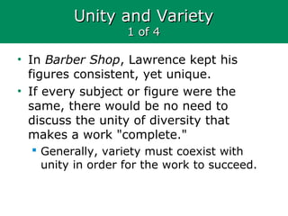 Unity and VarietyUnity and Variety
1 of 41 of 4
• In Barber Shop, Lawrence kept his
figures consistent, yet unique.
• If every subject or figure were the
same, there would be no need to
discuss the unity of diversity that
makes a work "complete."
 Generally, variety must coexist with
unity in order for the work to succeed.
 