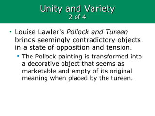 Unity and VarietyUnity and Variety
2 of 42 of 4
• Louise Lawler's Pollock and Tureen
brings seemingly contradictory objects
in a state of opposition and tension.
 The Pollock painting is transformed into
a decorative object that seems as
marketable and empty of its original
meaning when placed by the tureen.
 