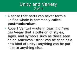 Unity and VarietyUnity and Variety
3 of 43 of 4
• A sense that parts can never form a
unified whole is commonly called
postmodernism.
• Robert Venturi wrote in Learning from
Las Vegas that a collision of styles,
signs, and symbols such as those seen
on an American "strip" can be seen as a
new kind of unity; anything can be put
next to anything else.
 