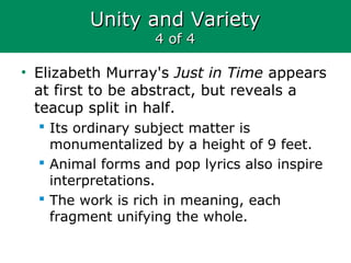 Unity and VarietyUnity and Variety
4 of 44 of 4
• Elizabeth Murray's Just in Time appears
at first to be abstract, but reveals a
teacup split in half.
 Its ordinary subject matter is
monumentalized by a height of 9 feet.
 Animal forms and pop lyrics also inspire
interpretations.
 The work is rich in meaning, each
fragment unifying the whole.
 