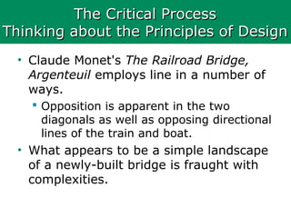 The Critical ProcessThe Critical Process
Thinking about the Principles of DesignThinking about the Principles of Design
• Claude Monet's The Railroad Bridge,
Argenteuil employs line in a number of
ways.
 Opposition is apparent in the two
diagonals as well as opposing directional
lines of the train and boat.
• What appears to be a simple landscape
of a newly-built bridge is fraught with
complexities.
 