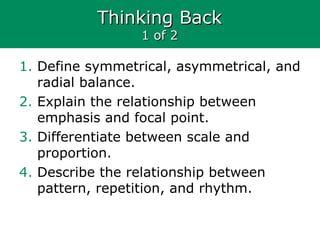 Thinking BackThinking Back
1 of 21 of 2
1. Define symmetrical, asymmetrical, and
radial balance.
2. Explain the relationship between
emphasis and focal point.
3. Differentiate between scale and
proportion.
4. Describe the relationship between
pattern, repetition, and rhythm.
 