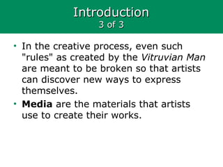 IntroductionIntroduction
3 of 33 of 3
• In the creative process, even such
"rules" as created by the Vitruvian Man
are meant to be broken so that artists
can discover new ways to express
themselves.
• Media are the materials that artists
use to create their works.
 
