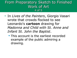 From Preparatory Sketch to FinishedFrom Preparatory Sketch to Finished
Work of ArtWork of Art
4 of 54 of 5
• In Lives of the Painters, Giorgio Vasari
wrote that crowds flocked to see
Leonardo's cartoon drawing for
Madonna and Child with St. Anne and
Infant St. John the Baptist.
 This account is the earliest recorded
example of the public admiring a
drawing.
 