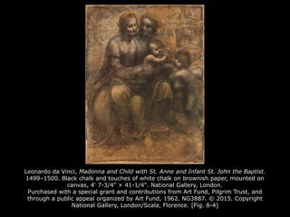 Leonardo da Vinci, Madonna and Child with St. Anne and Infant St. John the Baptist.
1499–1500. Black chalk and touches of white chalk on brownish paper, mounted on
canvas, 4' 7-3/4" × 41-1/4". National Gallery, London.
Purchased with a special grant and contributions from Art Fund, Pilgrim Trust, and
through a public appeal organized by Art Fund, 1962. NG3887. © 2015. Copyright
National Gallery, London/Scala, Florence. [Fig. 8-4]
 