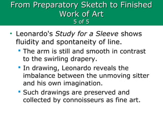 From Preparatory Sketch to FinishedFrom Preparatory Sketch to Finished
Work of ArtWork of Art
5 of 55 of 5
• Leonardo's Study for a Sleeve shows
fluidity and spontaneity of line.
 The arm is still and smooth in contrast
to the swirling drapery.
 In drawing, Leonardo reveals the
imbalance between the unmoving sitter
and his own imagination.
 Such drawings are preserved and
collected by connoisseurs as fine art.
 