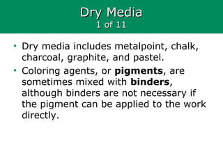 Dry MediaDry Media
1 of 111 of 11
• Dry media includes metalpoint, chalk,
charcoal, graphite, and pastel.
• Coloring agents, or pigments, are
sometimes mixed with binders,
although binders are not necessary if
the pigment can be applied to the work
directly.
 
