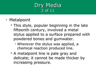 Dry MediaDry Media
2 of 112 of 11
• Metalpoint
 This style, popular beginning in the late
fifteenth century, involved a metal
stylus applied to a surface prepared with
powdered bones and gumwater.
• Wherever the stylus was applied, a
chemical reaction produced line.
 A metalpoint line is pale gray and
delicate; it cannot be made thicker by
increasing pressure.
 