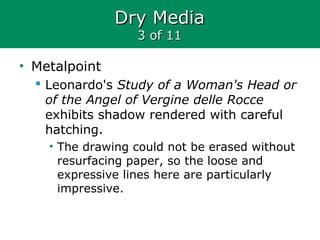 Dry MediaDry Media
3 of 113 of 11
• Metalpoint
 Leonardo's Study of a Woman's Head or
of the Angel of Vergine delle Rocce
exhibits shadow rendered with careful
hatching.
• The drawing could not be erased without
resurfacing paper, so the loose and
expressive lines here are particularly
impressive.
 