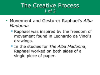 The Creative ProcessThe Creative Process
1 of 21 of 2
• Movement and Gesture: Raphael's Alba
Madonna
 Raphael was inspired by the freedom of
movement found in Leonardo da Vinci's
drawings.
 In the studies for The Alba Madonna,
Raphael worked on both sides of a
single piece of paper.
 