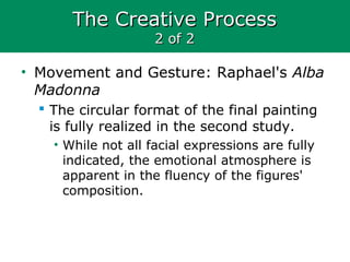 The Creative ProcessThe Creative Process
2 of 22 of 2
• Movement and Gesture: Raphael's Alba
Madonna
 The circular format of the final painting
is fully realized in the second study.
• While not all facial expressions are fully
indicated, the emotional atmosphere is
apparent in the fluency of the figures'
composition.
 