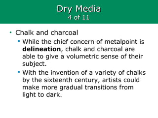 Dry MediaDry Media
4 of 114 of 11
• Chalk and charcoal
 While the chief concern of metalpoint is
delineation, chalk and charcoal are
able to give a volumetric sense of their
subject.
 With the invention of a variety of chalks
by the sixteenth century, artists could
make more gradual transitions from
light to dark.
 