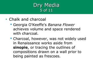 Dry MediaDry Media
5 of 115 of 11
• Chalk and charcoal
 Georgia O'Keeffe's Banana Flower
achieves volume and space rendered
with charcoal.
 Charcoal, however, was not widely used
in Renaissance works aside from
sinopie, or tracing the outlines of
compositions drawn on a wall prior to
being painted as frescoes.
 