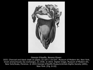 Georgia O'Keeffe, Banana Flower.
1933. Charcoal and black chalk on paper, 21-3/4 × 14-3/4". Museum of Modern Art, New York.
Given anonymously (by exchange), 21.1936. © 2015. Digital image, Museum of Modern Art,
New York/Scala, Florence. © 2015 Georgia O'Keeffe Museum/Artists Rights Society (ARS),
New York. [Fig. 8-10]
 