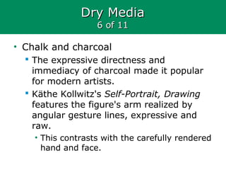 Dry MediaDry Media
6 of 116 of 11
• Chalk and charcoal
 The expressive directness and
immediacy of charcoal made it popular
for modern artists.
 Käthe Kollwitz's Self-Portrait, Drawing
features the figure's arm realized by
angular gesture lines, expressive and
raw.
• This contrasts with the carefully rendered
hand and face.
 