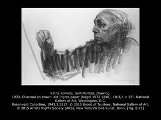 Käthe Kollwitz, Self-Portrait, Drawing.
1933. Charcoal on brown laid Ingres paper (Nagel 1972 1240), 18-3/4 × 25". National
Gallery of Art, Washington, D.C.
Rosenwald Collection, 1943.3.5217. © 2015 Board of Trustees, National Gallery of Art.
© 2015 Artists Rights Society (ARS), New York/VG Bild-Kunst, Bonn. [Fig. 8-11]
 