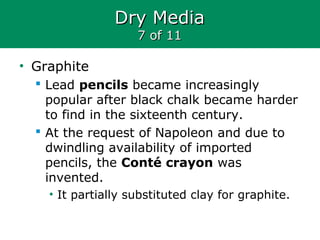 Dry MediaDry Media
7 of 117 of 11
• Graphite
 Lead pencils became increasingly
popular after black chalk became harder
to find in the sixteenth century.
 At the request of Napoleon and due to
dwindling availability of imported
pencils, the Conté crayon was
invented.
• It partially substituted clay for graphite.
 