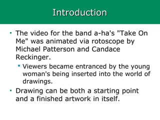 IntroductionIntroduction
• The video for the band a-ha's "Take On
Me" was animated via rotoscope by
Michael Patterson and Candace
Reckinger.
 Viewers became entranced by the young
woman's being inserted into the world of
drawings.
• Drawing can be both a starting point
and a finished artwork in itself.
 