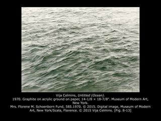 Vija Celmins, Untitled (Ocean).
1970. Graphite on acrylic ground on paper, 14-1/8 × 18-7/8". Museum of Modern Art,
New York.
Mrs. Florene M. Schoenborn Fund, 585.1970. © 2015. Digital image, Museum of Modern
Art, New York/Scala, Florence. © 2015 Vija Celmins. [Fig. 8-13]
 